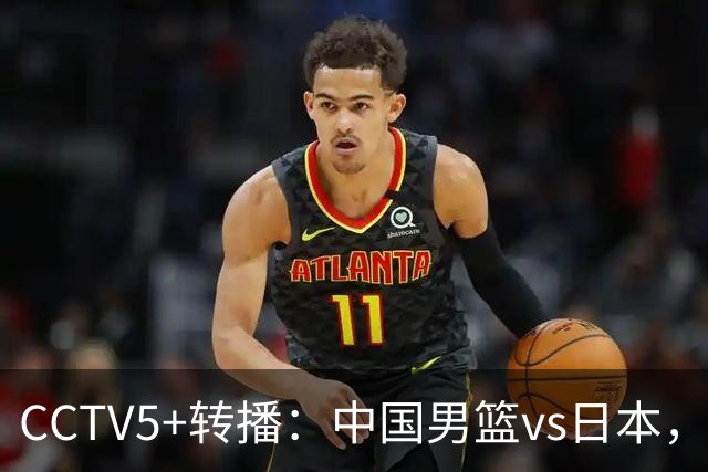 CCTV5+转播：中国男篮vs日本，亚运历史战绩5-1，进决赛或遇韩国